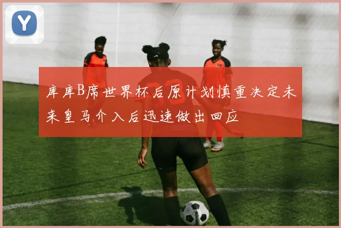 库库B席世界杯后原计划慎重决定未来皇马介入后迅速做出回应